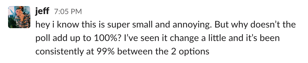 slack message from jeff: hey i know this is super small and annoying. But why doesn't the poll add up to 100%? I've seen it change a little and it's been consistently at 99% between the 2 options